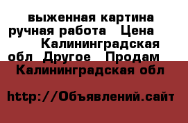 выженная картина ручная работа › Цена ­ 400 - Калининградская обл. Другое » Продам   . Калининградская обл.